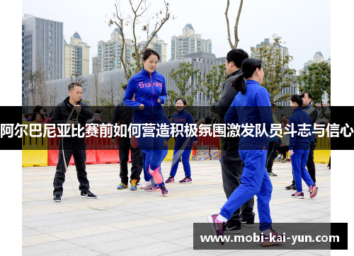 阿尔巴尼亚比赛前如何营造积极氛围激发队员斗志与信心