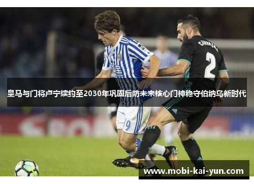 皇马与门将卢宁续约至2030年巩固后防未来核心门神稳守伯纳乌新时代